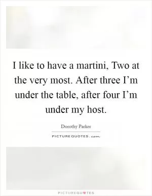 I like to have a martini, Two at the very most. After three I’m under the table, after four I’m under my host Picture Quote #1