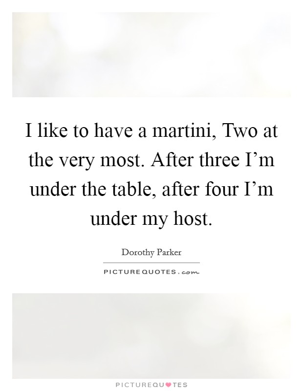 I like to have a martini, Two at the very most. After three I'm under the table, after four I'm under my host Picture Quote #1