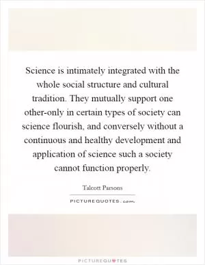 Science is intimately integrated with the whole social structure and cultural tradition. They mutually support one other-only in certain types of society can science flourish, and conversely without a continuous and healthy development and application of science such a society cannot function properly Picture Quote #1