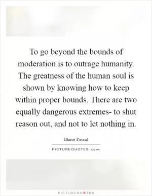 To go beyond the bounds of moderation is to outrage humanity. The greatness of the human soul is shown by knowing how to keep within proper bounds. There are two equally dangerous extremes- to shut reason out, and not to let nothing in Picture Quote #1