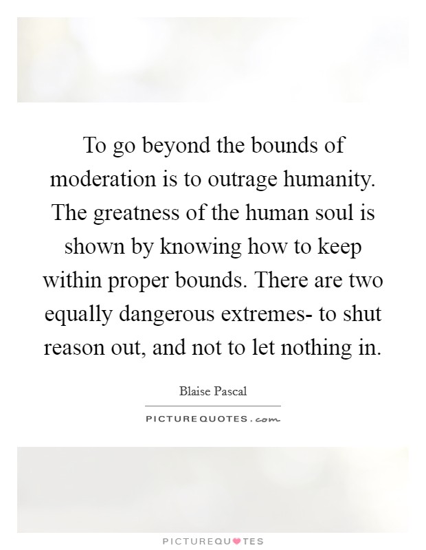 To go beyond the bounds of moderation is to outrage humanity. The greatness of the human soul is shown by knowing how to keep within proper bounds. There are two equally dangerous extremes- to shut reason out, and not to let nothing in Picture Quote #1