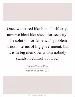 Once we roared like lions for liberty; now we bleat like sheep for security! The solution for America’s problem is not in terms of big government, but it is in big men over whom nobody stands in control but God Picture Quote #1