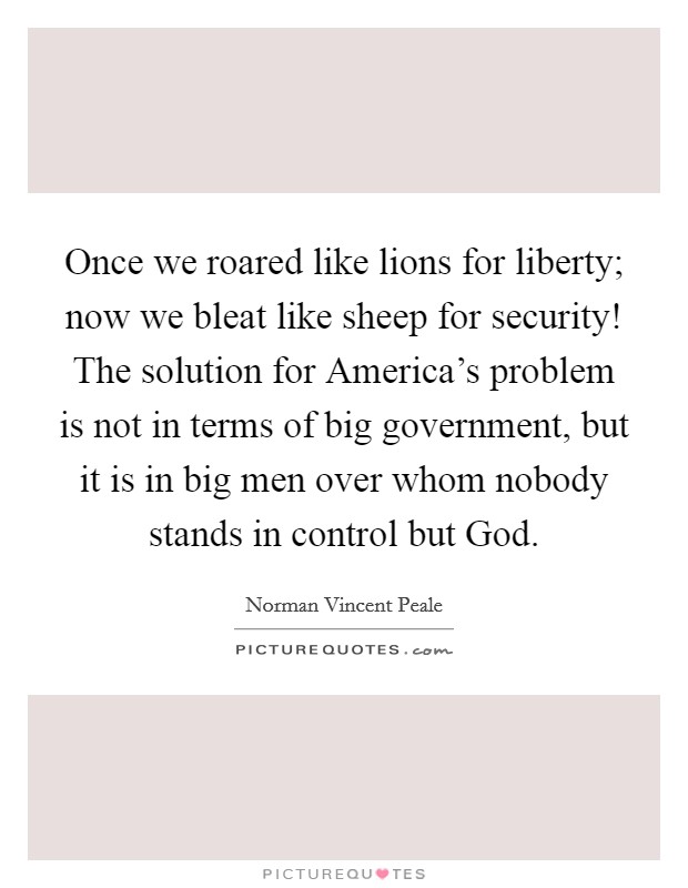 Once we roared like lions for liberty; now we bleat like sheep for security! The solution for America's problem is not in terms of big government, but it is in big men over whom nobody stands in control but God Picture Quote #1