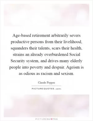 Age-based retirement arbitrarily severs productive persons from their livelihood, squanders their talents, scars their health, strains an already overburdened Social Security system, and drives many elderly people into poverty and despair. Ageism is as odious as racism and sexism Picture Quote #1