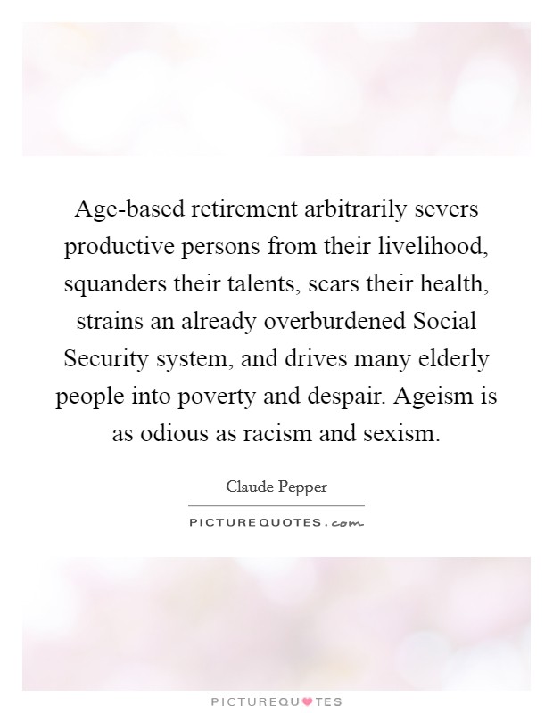 Age-based retirement arbitrarily severs productive persons from their livelihood, squanders their talents, scars their health, strains an already overburdened Social Security system, and drives many elderly people into poverty and despair. Ageism is as odious as racism and sexism Picture Quote #1