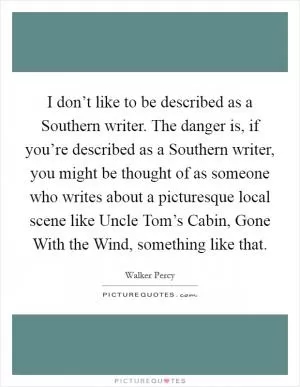 I don’t like to be described as a Southern writer. The danger is, if you’re described as a Southern writer, you might be thought of as someone who writes about a picturesque local scene like Uncle Tom’s Cabin, Gone With the Wind, something like that Picture Quote #1