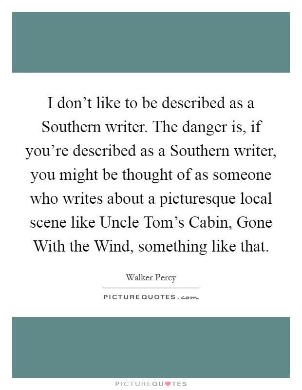 I don't like to be described as a Southern writer. The danger is, if you're described as a Southern writer, you might be thought of as someone who writes about a picturesque local scene like Uncle Tom's Cabin, Gone With the Wind, something like that Picture Quote #1