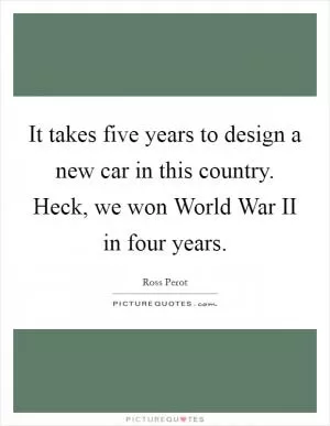 It takes five years to design a new car in this country. Heck, we won World War II in four years Picture Quote #1