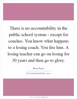 There is no accountability in the public school system - except for coaches. You know what happens to a losing coach. You fire him. A losing teacher can go on losing for 30 years and then go to glory Picture Quote #1