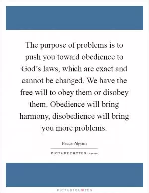 The purpose of problems is to push you toward obedience to God’s laws, which are exact and cannot be changed. We have the free will to obey them or disobey them. Obedience will bring harmony, disobedience will bring you more problems Picture Quote #1