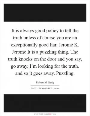It is always good policy to tell the truth unless of course you are an exceptionally good liar. Jerome K. Jerome It is a puzzling thing. The truth knocks on the door and you say, go away, I’m looking for the truth. and so it goes away. Puzzling Picture Quote #1