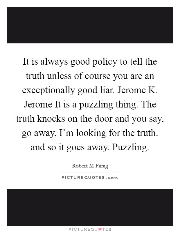 It is always good policy to tell the truth unless of course you are an exceptionally good liar. Jerome K. Jerome It is a puzzling thing. The truth knocks on the door and you say, go away, I'm looking for the truth. and so it goes away. Puzzling Picture Quote #1