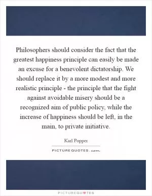 Philosophers should consider the fact that the greatest happiness principle can easily be made an excuse for a benevolent dictatorship. We should replace it by a more modest and more realistic principle - the principle that the fight against avoidable misery should be a recognized aim of public policy, while the increase of happiness should be left, in the main, to private initiative Picture Quote #1