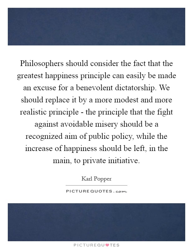 Philosophers should consider the fact that the greatest happiness principle can easily be made an excuse for a benevolent dictatorship. We should replace it by a more modest and more realistic principle - the principle that the fight against avoidable misery should be a recognized aim of public policy, while the increase of happiness should be left, in the main, to private initiative Picture Quote #1