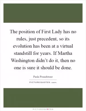 The position of First Lady has no rules, just precedent, so its evolution has been at a virtual standstill for years. If Martha Washington didn’t do it, then no one is sure it should be done Picture Quote #1