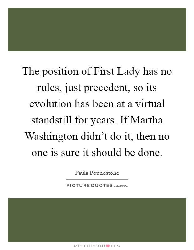The position of First Lady has no rules, just precedent, so its evolution has been at a virtual standstill for years. If Martha Washington didn't do it, then no one is sure it should be done Picture Quote #1