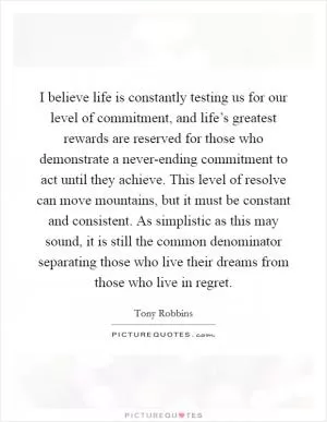 I believe life is constantly testing us for our level of commitment, and life’s greatest rewards are reserved for those who demonstrate a never-ending commitment to act until they achieve. This level of resolve can move mountains, but it must be constant and consistent. As simplistic as this may sound, it is still the common denominator separating those who live their dreams from those who live in regret Picture Quote #1