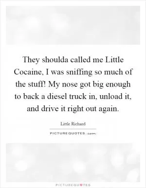 They shoulda called me Little Cocaine, I was sniffing so much of the stuff! My nose got big enough to back a diesel truck in, unload it, and drive it right out again Picture Quote #1