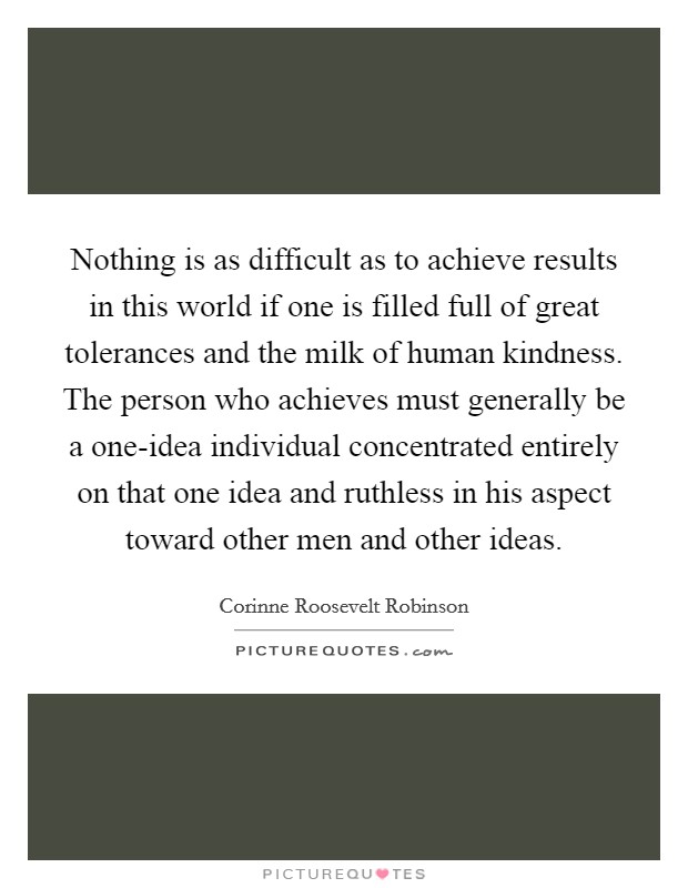Nothing is as difficult as to achieve results in this world if one is filled full of great tolerances and the milk of human kindness. The person who achieves must generally be a one-idea individual concentrated entirely on that one idea and ruthless in his aspect toward other men and other ideas Picture Quote #1