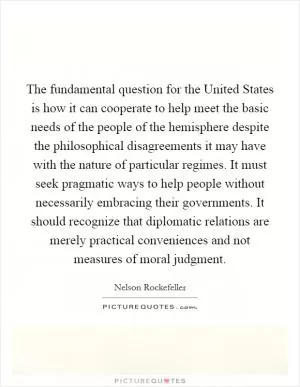 The fundamental question for the United States is how it can cooperate to help meet the basic needs of the people of the hemisphere despite the philosophical disagreements it may have with the nature of particular regimes. It must seek pragmatic ways to help people without necessarily embracing their governments. It should recognize that diplomatic relations are merely practical conveniences and not measures of moral judgment Picture Quote #1