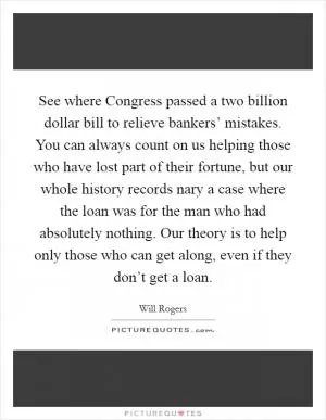 See where Congress passed a two billion dollar bill to relieve bankers’ mistakes. You can always count on us helping those who have lost part of their fortune, but our whole history records nary a case where the loan was for the man who had absolutely nothing. Our theory is to help only those who can get along, even if they don’t get a loan Picture Quote #1