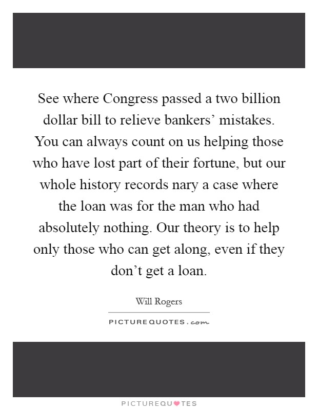 See where Congress passed a two billion dollar bill to relieve bankers' mistakes. You can always count on us helping those who have lost part of their fortune, but our whole history records nary a case where the loan was for the man who had absolutely nothing. Our theory is to help only those who can get along, even if they don't get a loan Picture Quote #1