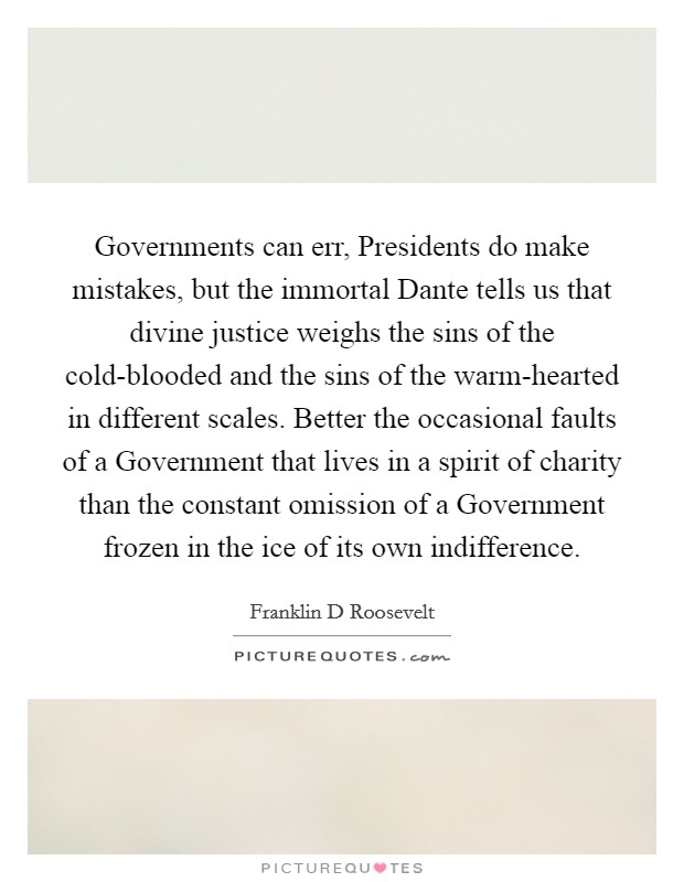 Governments can err, Presidents do make mistakes, but the immortal Dante tells us that divine justice weighs the sins of the cold-blooded and the sins of the warm-hearted in different scales. Better the occasional faults of a Government that lives in a spirit of charity than the constant omission of a Government frozen in the ice of its own indifference Picture Quote #1