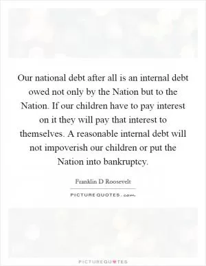 Our national debt after all is an internal debt owed not only by the Nation but to the Nation. If our children have to pay interest on it they will pay that interest to themselves. A reasonable internal debt will not impoverish our children or put the Nation into bankruptcy Picture Quote #1