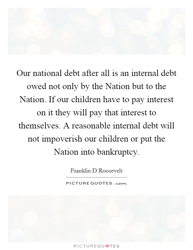Our national debt after all is an internal debt owed not only by the Nation but to the Nation. If our children have to pay interest on it they will pay that interest to themselves. A reasonable internal debt will not impoverish our children or put the Nation into bankruptcy Picture Quote #1