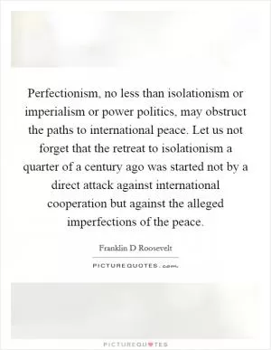 Perfectionism, no less than isolationism or imperialism or power politics, may obstruct the paths to international peace. Let us not forget that the retreat to isolationism a quarter of a century ago was started not by a direct attack against international cooperation but against the alleged imperfections of the peace Picture Quote #1