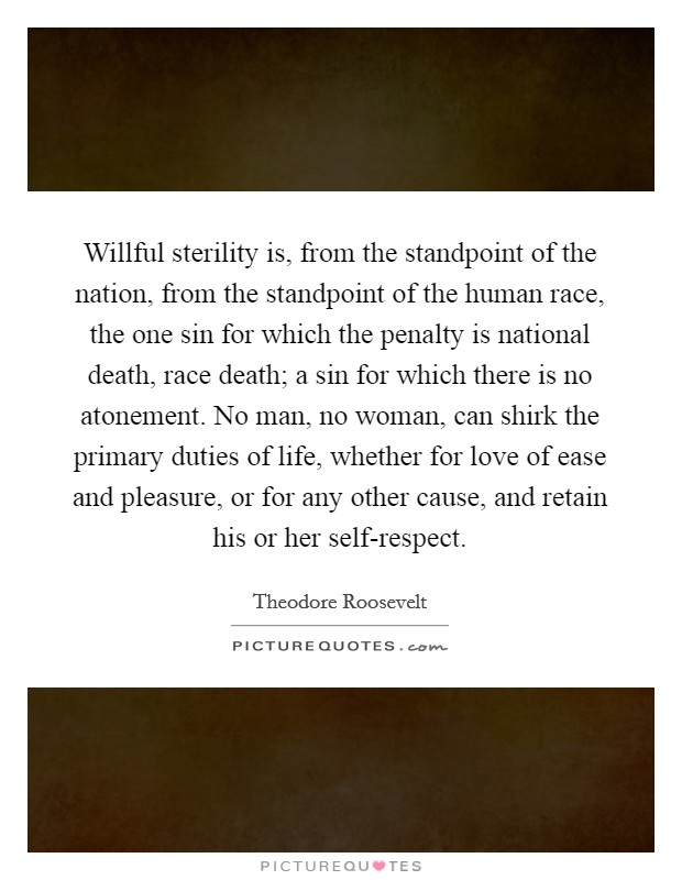 Willful sterility is, from the standpoint of the nation, from the standpoint of the human race, the one sin for which the penalty is national death, race death; a sin for which there is no atonement. No man, no woman, can shirk the primary duties of life, whether for love of ease and pleasure, or for any other cause, and retain his or her self-respect Picture Quote #1