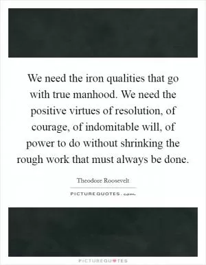We need the iron qualities that go with true manhood. We need the positive virtues of resolution, of courage, of indomitable will, of power to do without shrinking the rough work that must always be done Picture Quote #1