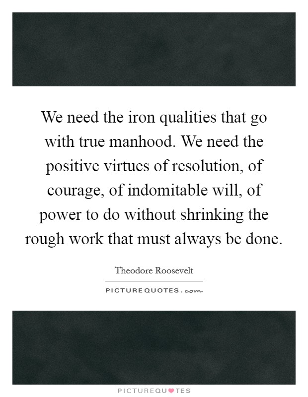 We need the iron qualities that go with true manhood. We need the positive virtues of resolution, of courage, of indomitable will, of power to do without shrinking the rough work that must always be done Picture Quote #1
