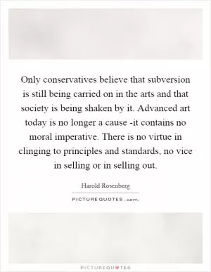 Only conservatives believe that subversion is still being carried on in the arts and that society is being shaken by it. Advanced art today is no longer a cause -it contains no moral imperative. There is no virtue in clinging to principles and standards, no vice in selling or in selling out Picture Quote #1