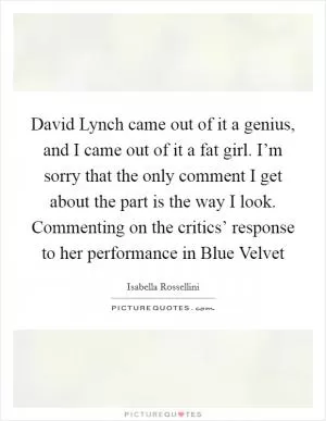 David Lynch came out of it a genius, and I came out of it a fat girl. I’m sorry that the only comment I get about the part is the way I look. Commenting on the critics’ response to her performance in Blue Velvet Picture Quote #1