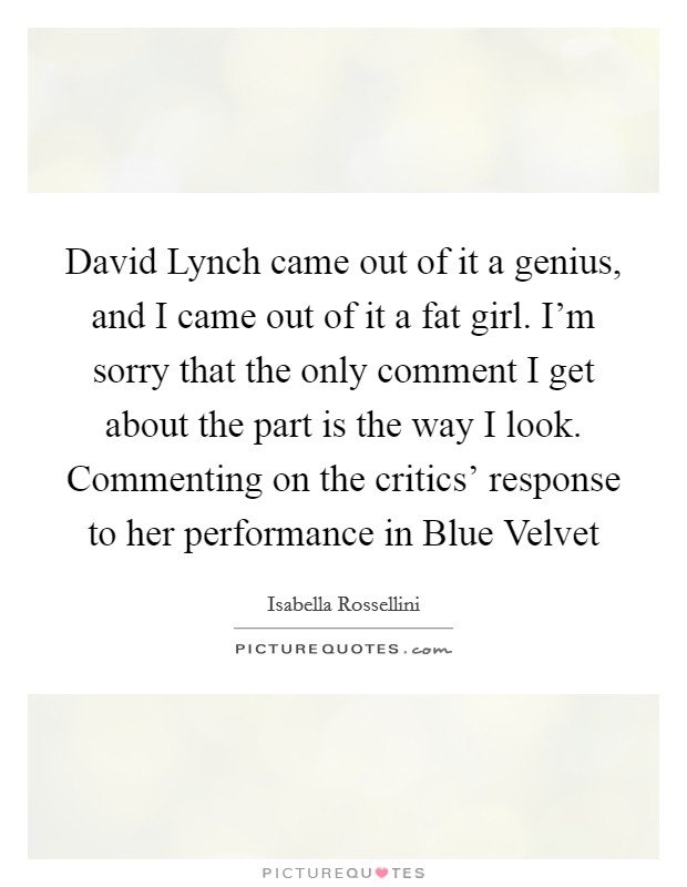 David Lynch came out of it a genius, and I came out of it a fat girl. I'm sorry that the only comment I get about the part is the way I look. Commenting on the critics' response to her performance in Blue Velvet Picture Quote #1
