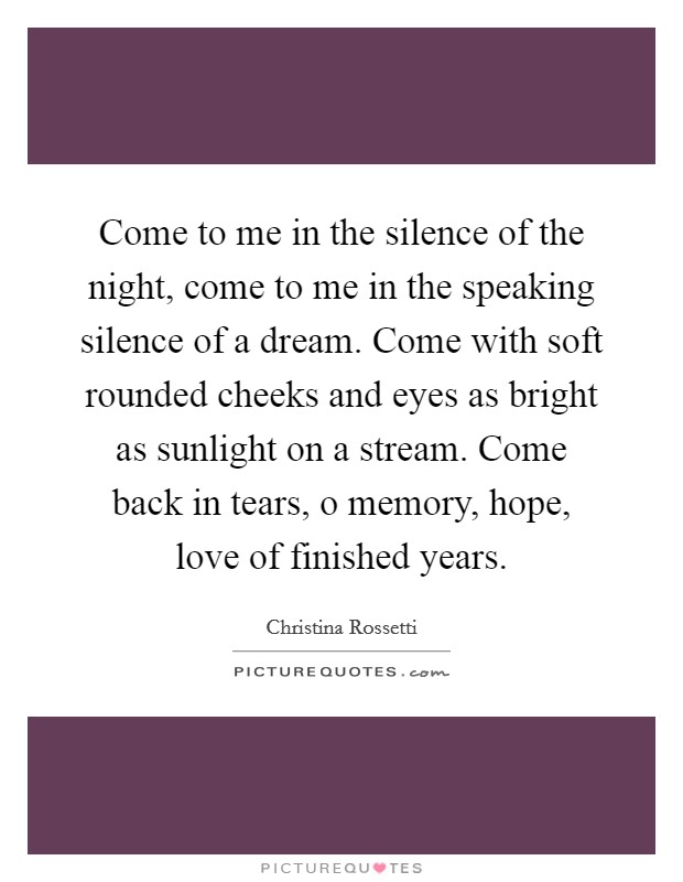 Come to me in the silence of the night, come to me in the speaking silence of a dream. Come with soft rounded cheeks and eyes as bright as sunlight on a stream. Come back in tears, o memory, hope, love of finished years Picture Quote #1