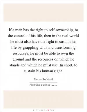If a man has the right to self-ownership, to the control of his life, then in the real world he must also have the right to sustain his life by grappling with and transforming resources; he must be able to own the ground and the resources on which he stands and which he must use. In short, to sustain his human right Picture Quote #1