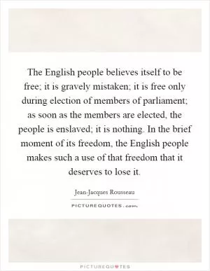 The English people believes itself to be free; it is gravely mistaken; it is free only during election of members of parliament; as soon as the members are elected, the people is enslaved; it is nothing. In the brief moment of its freedom, the English people makes such a use of that freedom that it deserves to lose it Picture Quote #1