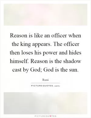 Reason is like an officer when the king appears. The officer then loses his power and hides himself. Reason is the shadow cast by God; God is the sun Picture Quote #1