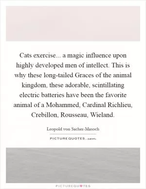 Cats exercise... a magic influence upon highly developed men of intellect. This is why these long-tailed Graces of the animal kingdom, these adorable, scintillating electric batteries have been the favorite animal of a Mohammed, Cardinal Richlieu, Crebillon, Rousseau, Wieland Picture Quote #1