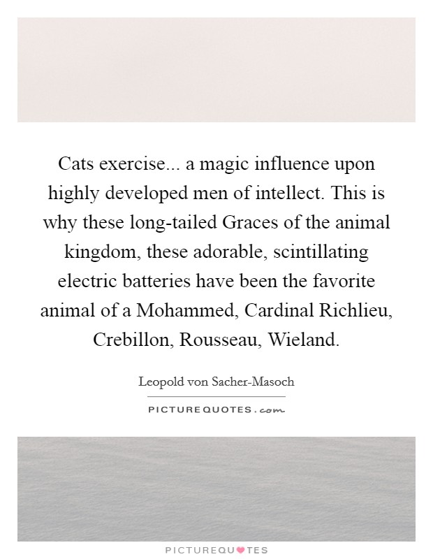 Cats exercise... a magic influence upon highly developed men of intellect. This is why these long-tailed Graces of the animal kingdom, these adorable, scintillating electric batteries have been the favorite animal of a Mohammed, Cardinal Richlieu, Crebillon, Rousseau, Wieland Picture Quote #1