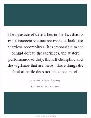 The injustice of defeat lies in the fact that its most innocent victims are made to look like heartless accomplices. It is impossible to see behind defeat, the sacrifices, the austere performance of duty, the self-discipline and the vigilance that are there - those things the God of battle does not take account of Picture Quote #1
