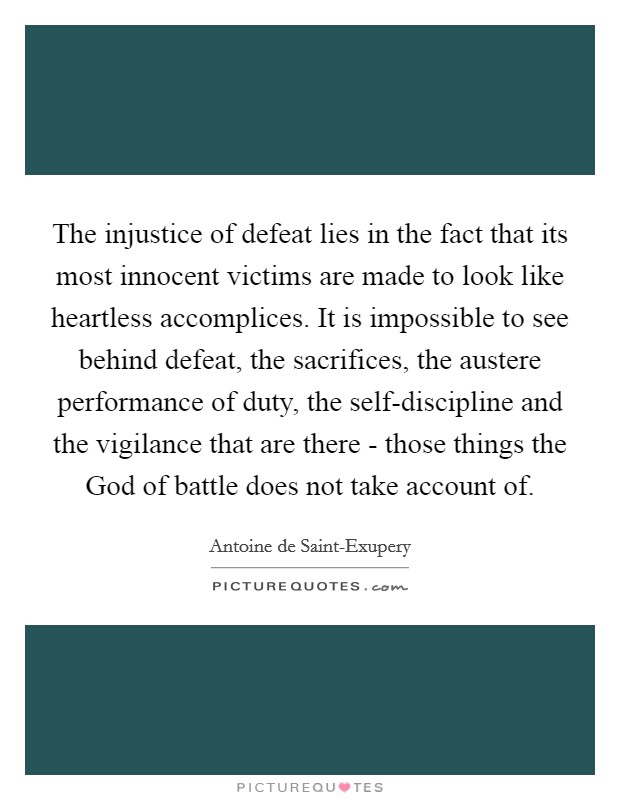 The injustice of defeat lies in the fact that its most innocent victims are made to look like heartless accomplices. It is impossible to see behind defeat, the sacrifices, the austere performance of duty, the self-discipline and the vigilance that are there - those things the God of battle does not take account of Picture Quote #1