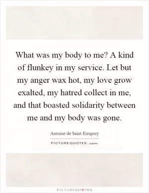 What was my body to me? A kind of flunkey in my service. Let but my anger wax hot, my love grow exalted, my hatred collect in me, and that boasted solidarity between me and my body was gone Picture Quote #1