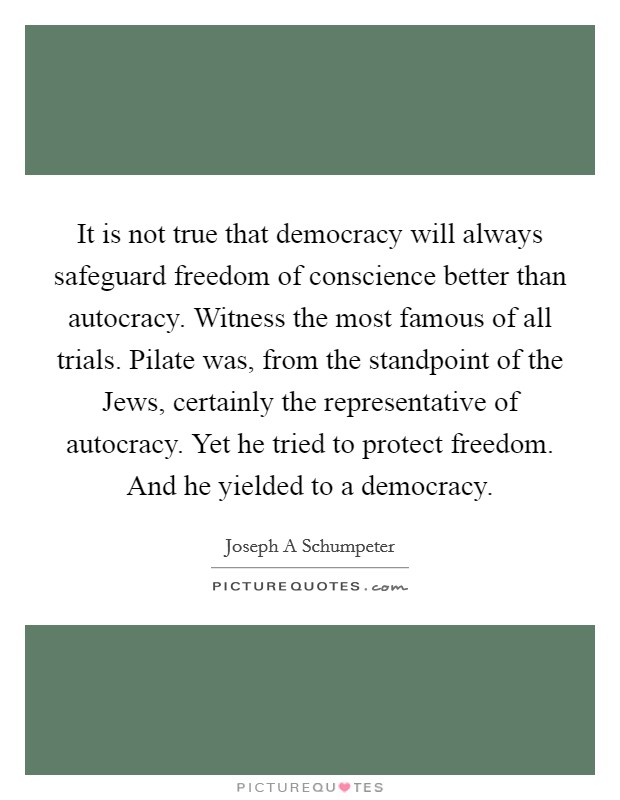 It is not true that democracy will always safeguard freedom of conscience better than autocracy. Witness the most famous of all trials. Pilate was, from the standpoint of the Jews, certainly the representative of autocracy. Yet he tried to protect freedom. And he yielded to a democracy Picture Quote #1