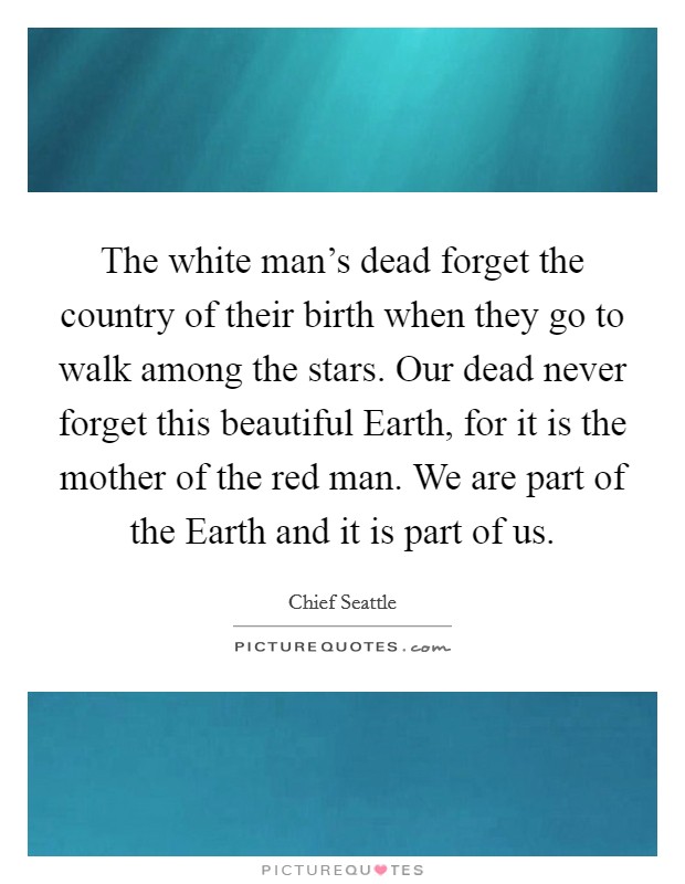 The white man's dead forget the country of their birth when they go to walk among the stars. Our dead never forget this beautiful Earth, for it is the mother of the red man. We are part of the Earth and it is part of us Picture Quote #1