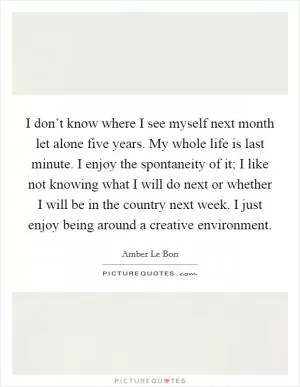 I don’t know where I see myself next month let alone five years. My whole life is last minute. I enjoy the spontaneity of it; I like not knowing what I will do next or whether I will be in the country next week. I just enjoy being around a creative environment Picture Quote #1
