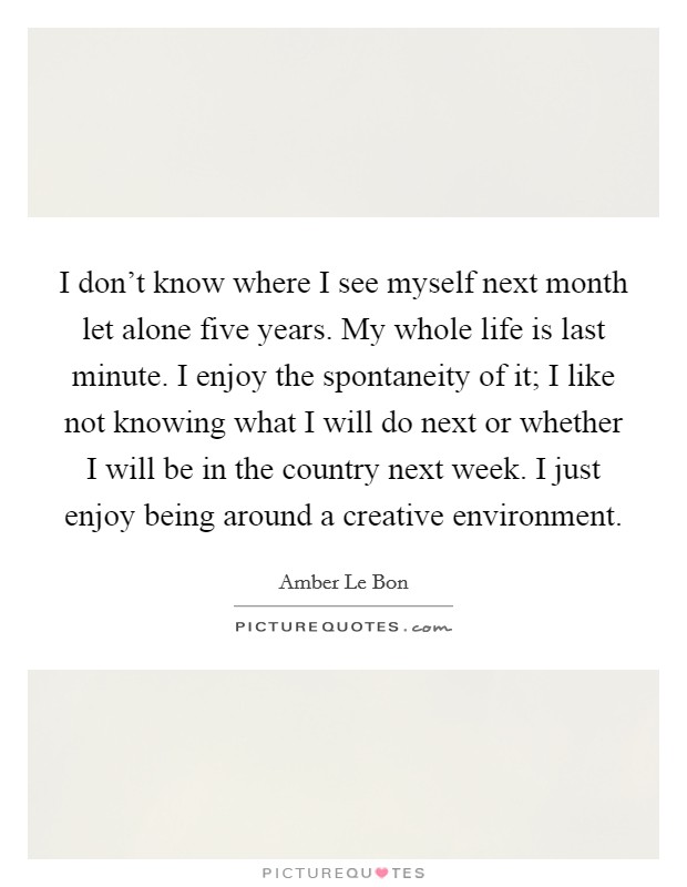 I don't know where I see myself next month let alone five years. My whole life is last minute. I enjoy the spontaneity of it; I like not knowing what I will do next or whether I will be in the country next week. I just enjoy being around a creative environment Picture Quote #1