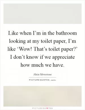 Like when I’m in the bathroom looking at my toilet paper, I’m like ‘Wow! That’s toilet paper?’ I don’t know if we appreciate how much we have Picture Quote #1